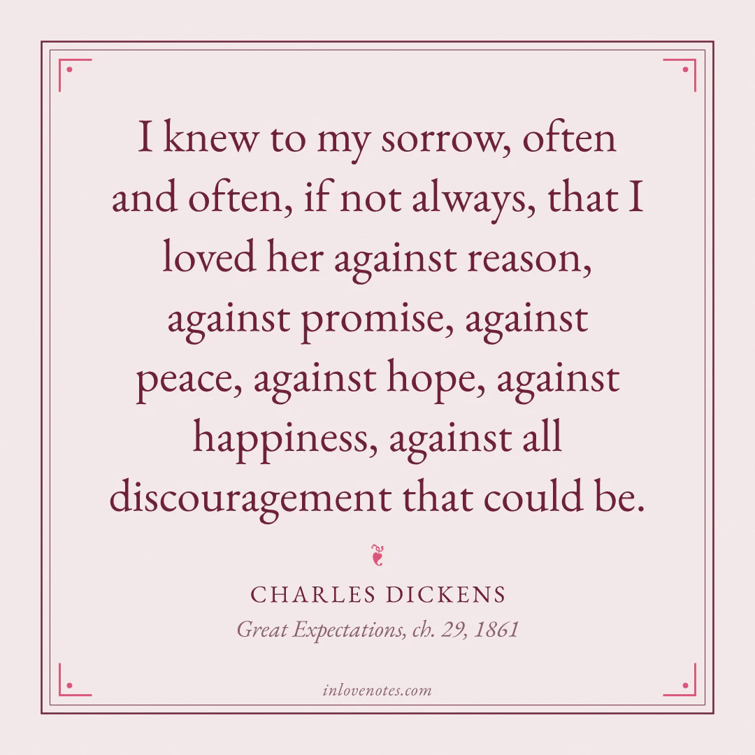 “I knew to my sorrow, often and often, if not always, that I loved her against reason, against promise, against peace, against hope, against happiness, against all discouragement that could be.” — Charles Dickens, Great Expectations, ch. 29 (1861)