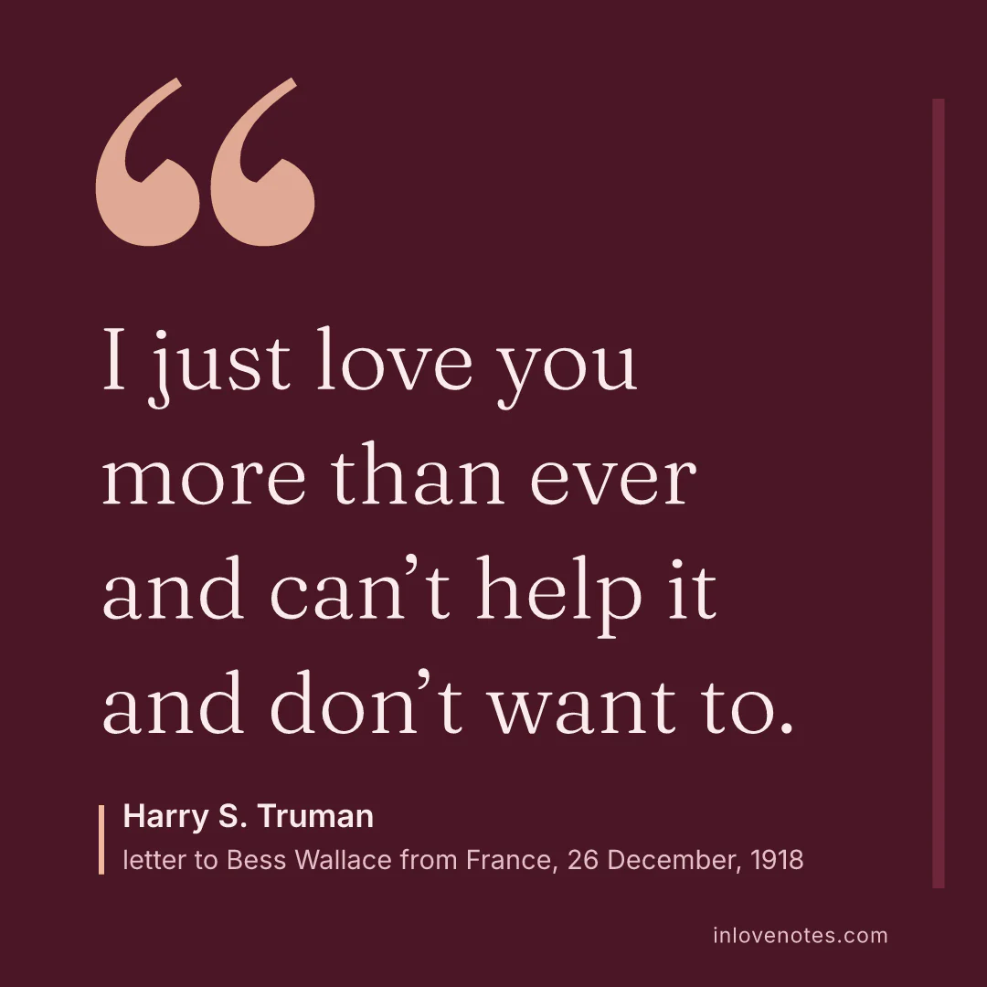 “I just love you more than ever and can’t help it and don’t want to.” — Harry S. Truman, letter to Bess Wallace from France, 26 December (1918)
