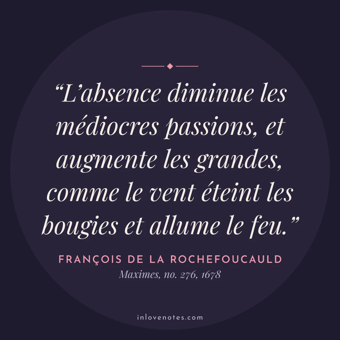 “L’absence diminue les médiocres passions, et augmente les grandes, comme le vent éteint les bougies et allume le feu.” — François de La Rochefoucauld, Maximes, no. 276 (1678)