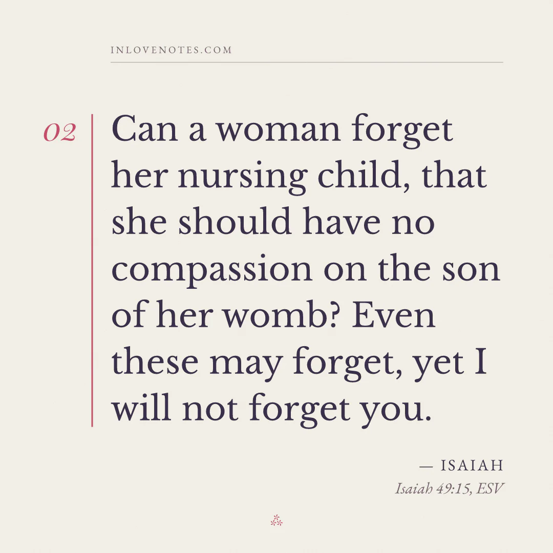 “Can a woman forget her nursing child, that she should have no compassion on the son of her womb? Even these may forget, yet I will not forget you.” — Isaiah, Isaiah 49:15, ESV