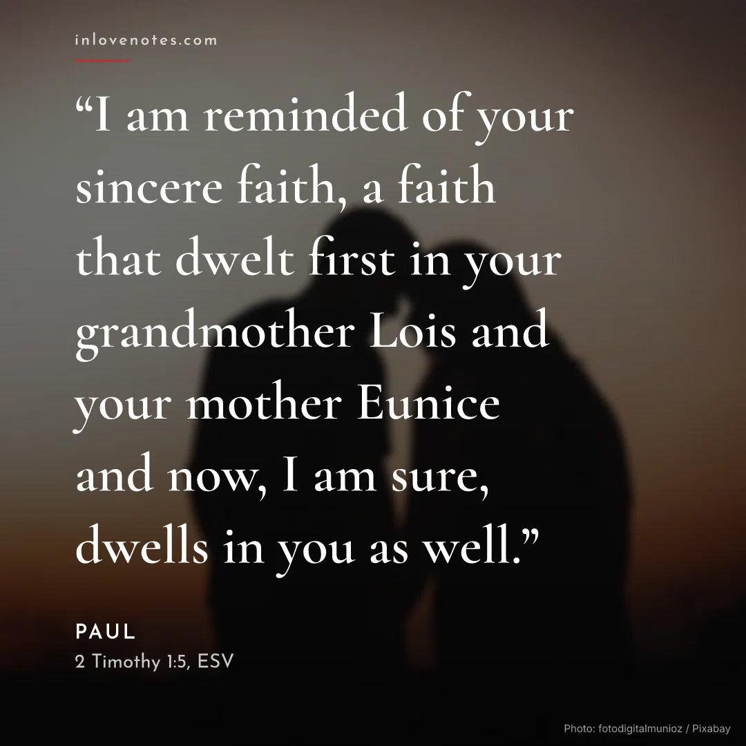 “I am reminded of your sincere faith, a faith that dwelt first in your grandmother Lois and your mother Eunice and now, I am sure, dwells in you as well.” — Paul, 2 Timothy 1:5, ESV