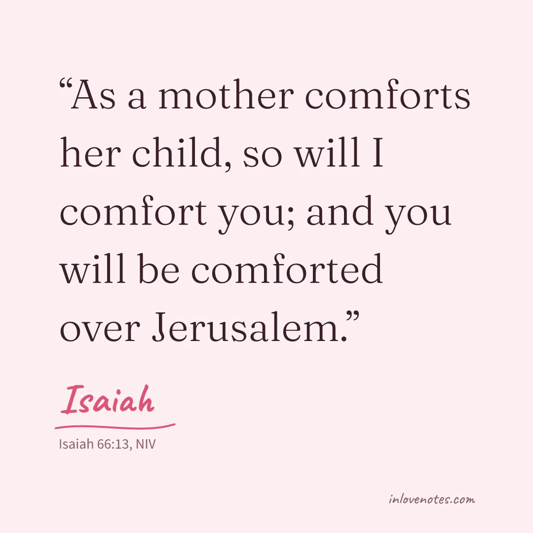 “As a mother comforts her child, so will I comfort you; and you will be comforted over Jerusalem.” — Isaiah, Isaiah 66:13, NIV