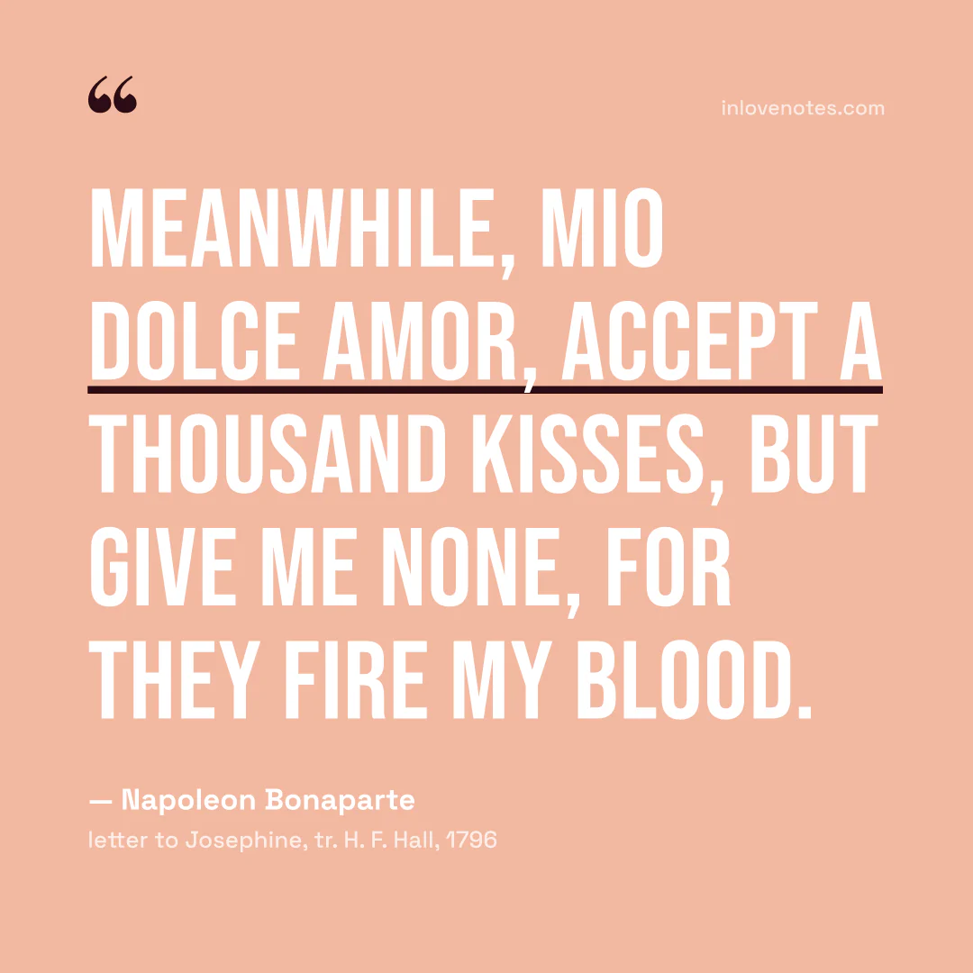 “Meanwhile, mio dolce amor, accept a thousand kisses, but give me none, for they fire my blood.” — Napoleon Bonaparte, letter to Josephine, tr. H. F. Hall (1796)