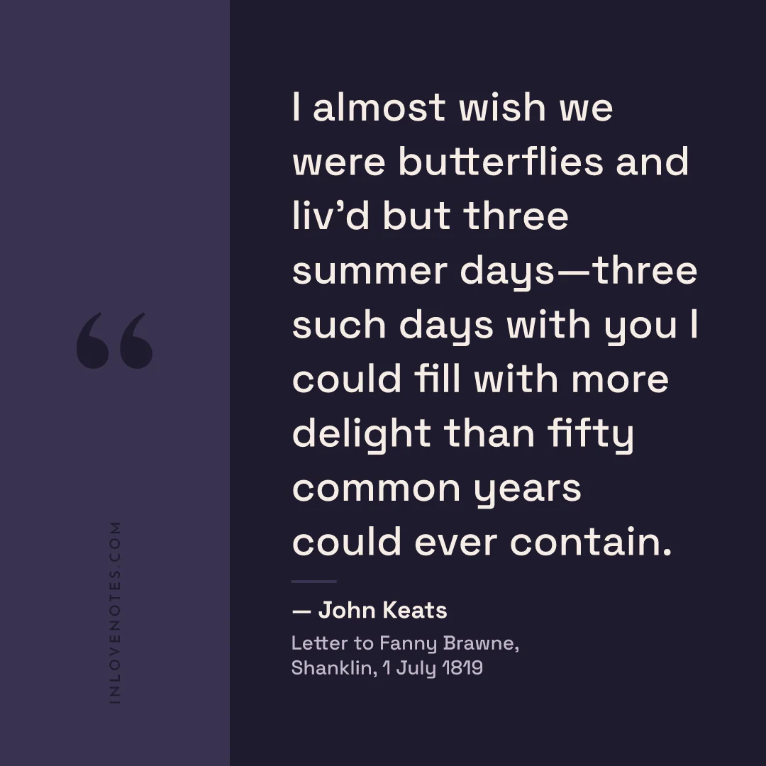 “I almost wish we were butterflies and liv’d but three summer days—three such days with you I could fill with more delight than fifty common years could ever contain.” — John Keats, Letter to Fanny Brawne, Shanklin (1 July 1819)