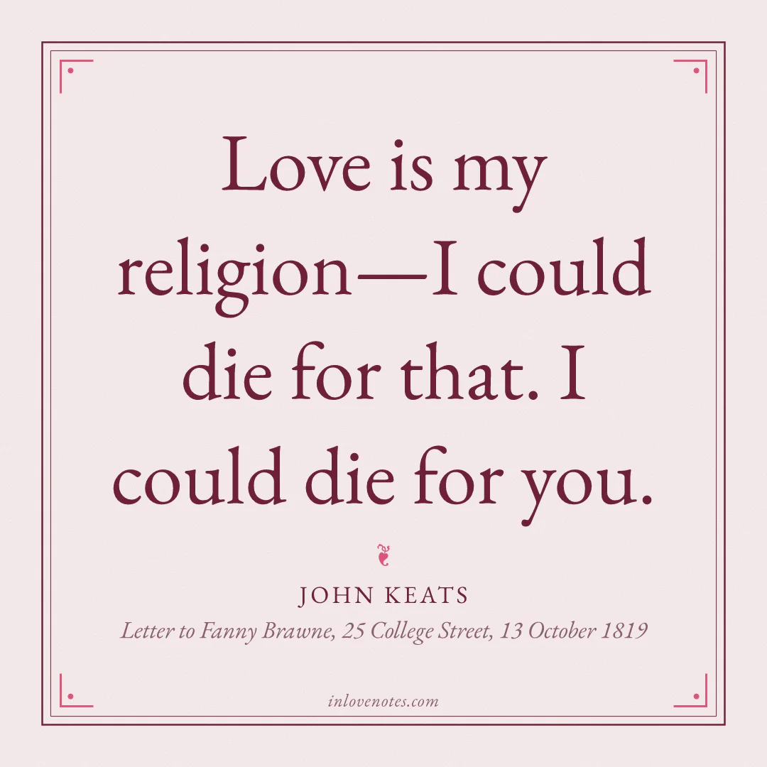 “Love is my religion—I could die for that. I could die for you.” — John Keats, Letter to Fanny Brawne, 25 College Street (13 October 1819)