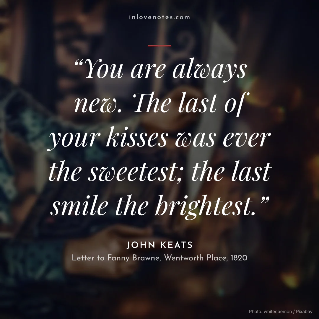 “You are always new. The last of your kisses was ever the sweetest; the last smile the brightest.” — John Keats, Letter to Fanny Brawne, Wentworth Place (1820)