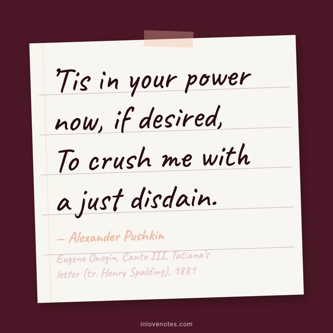 “’Tis in your power now, if desired, / To crush me with a just disdain.” — Alexander Pushkin, Eugene Onegin, Canto III, Tatiana’s letter (tr. Henry Spalding) (1881)