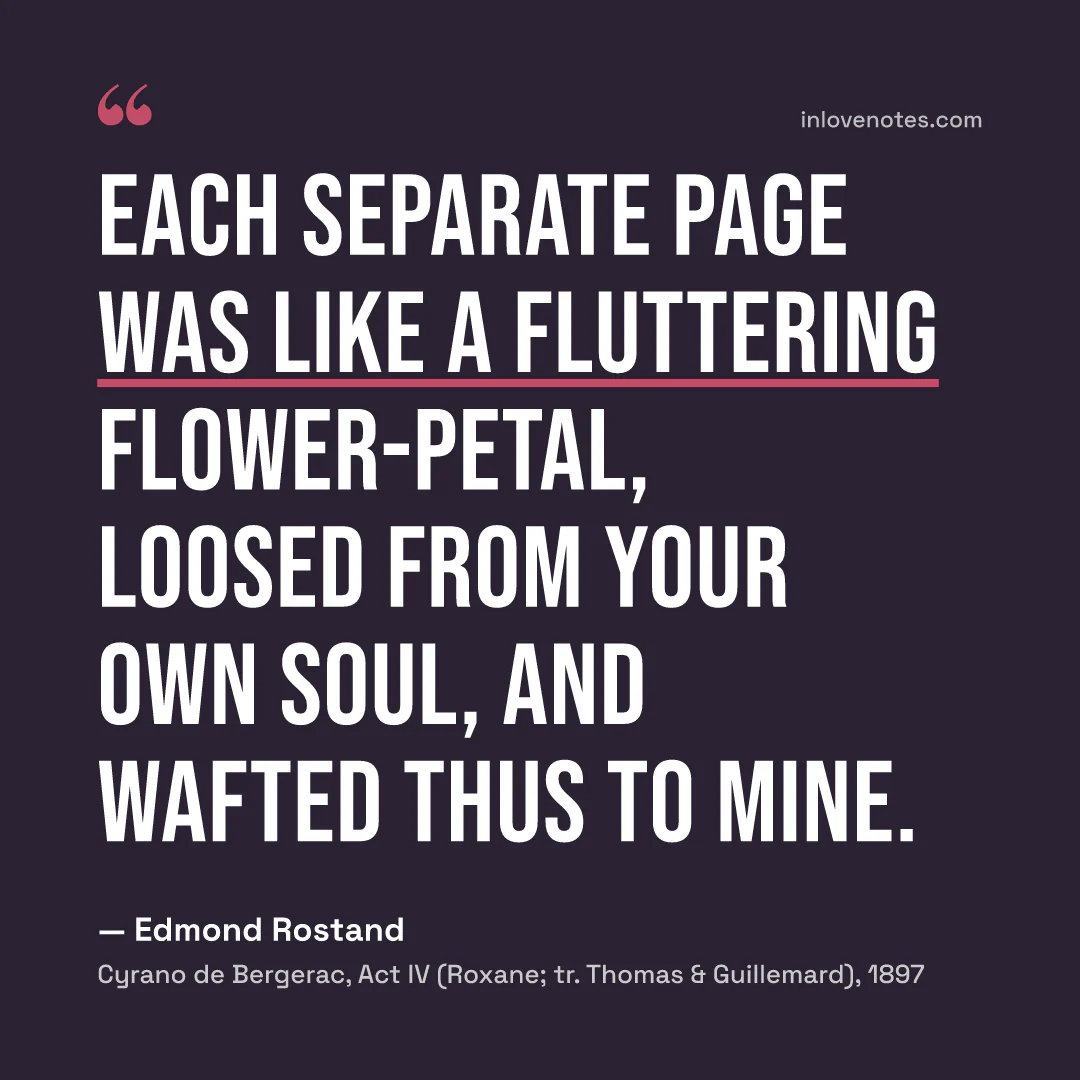 “Each separate page / Was like a fluttering flower-petal, loosed / From your own soul, and wafted thus to mine.” — Edmond Rostand, Cyrano de Bergerac, Act IV (Roxane; tr. Thomas & Guillemard) (1897)