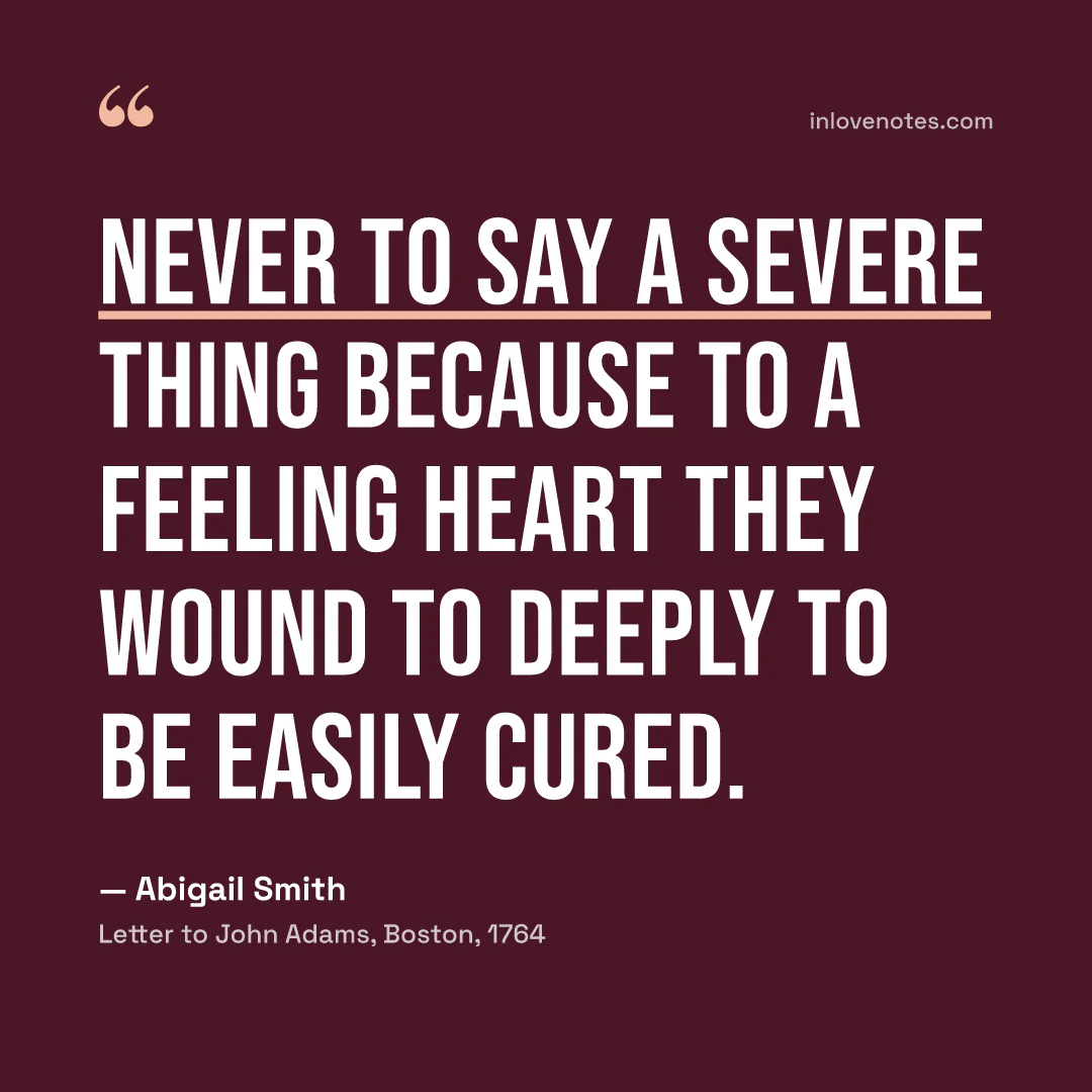 “Never to say a severe thing because to a feeling heart they wound to deeply to be easily cured.” — Abigail Smith, Letter to John Adams, Boston (1764)