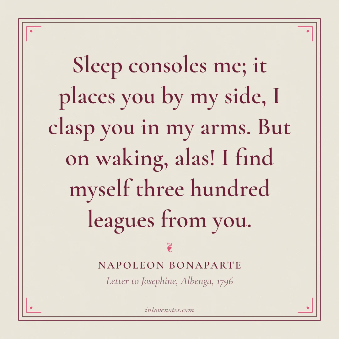 “Sleep consoles me; it places you by my side, I clasp you in my arms. But on waking, alas! I find myself three hundred leagues from you.” — Napoleon Bonaparte, Letter to Josephine, Albenga (1796)