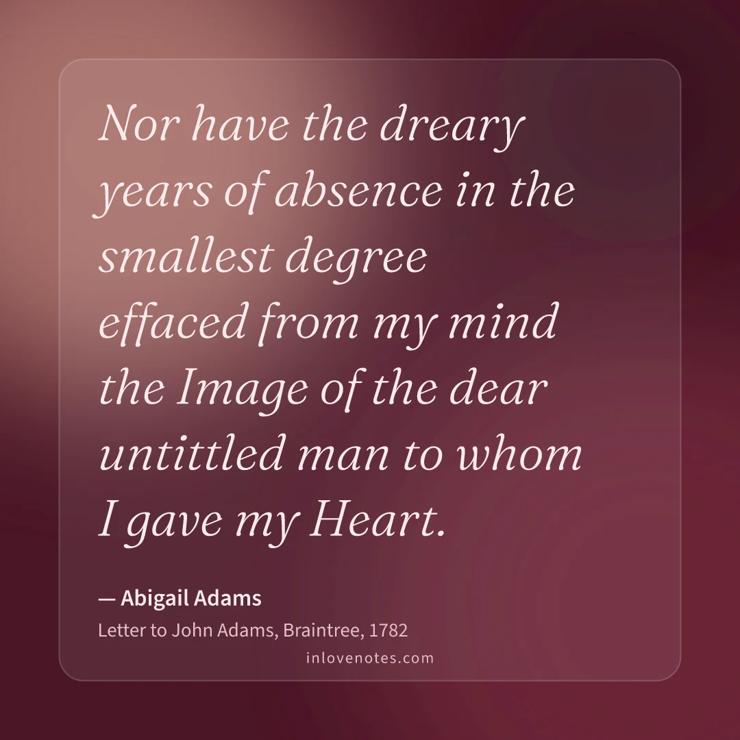 “Nor have the dreary years of absence in the smallest degree effaced from my mind the Image of the dear untittled man to whom I gave my Heart.” — Abigail Adams, Letter to John Adams, Braintree (1782)