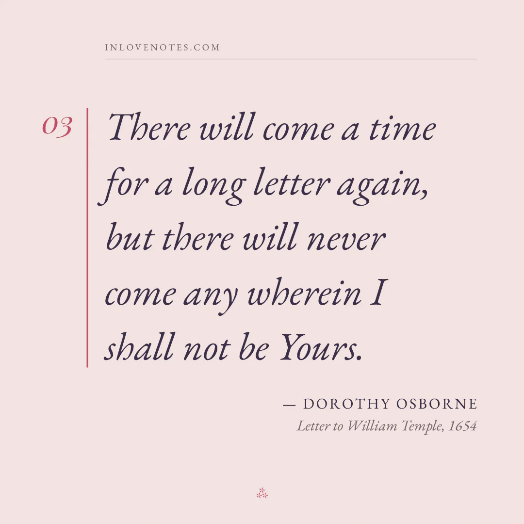 “There will come a time for a long letter again, but there will never come any wherein I shall not be Yours.” — Dorothy Osborne, Letter to William Temple (1654)