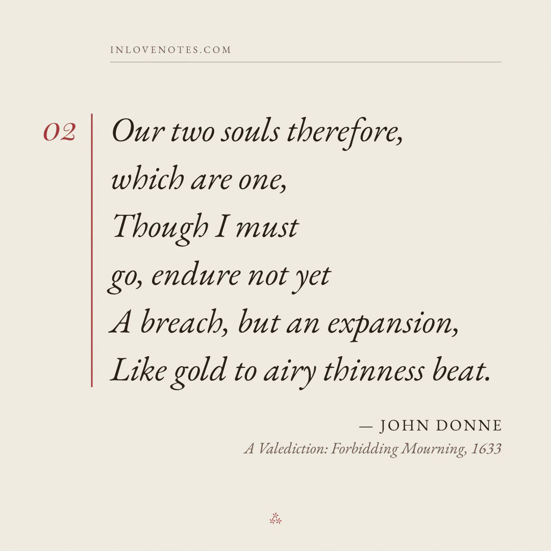 “Our two souls therefore, which are one, / Though I must go, endure not yet / A breach, but an expansion, / Like gold to airy thinness beat.” — John Donne, A Valediction: Forbidding Mourning (1633)