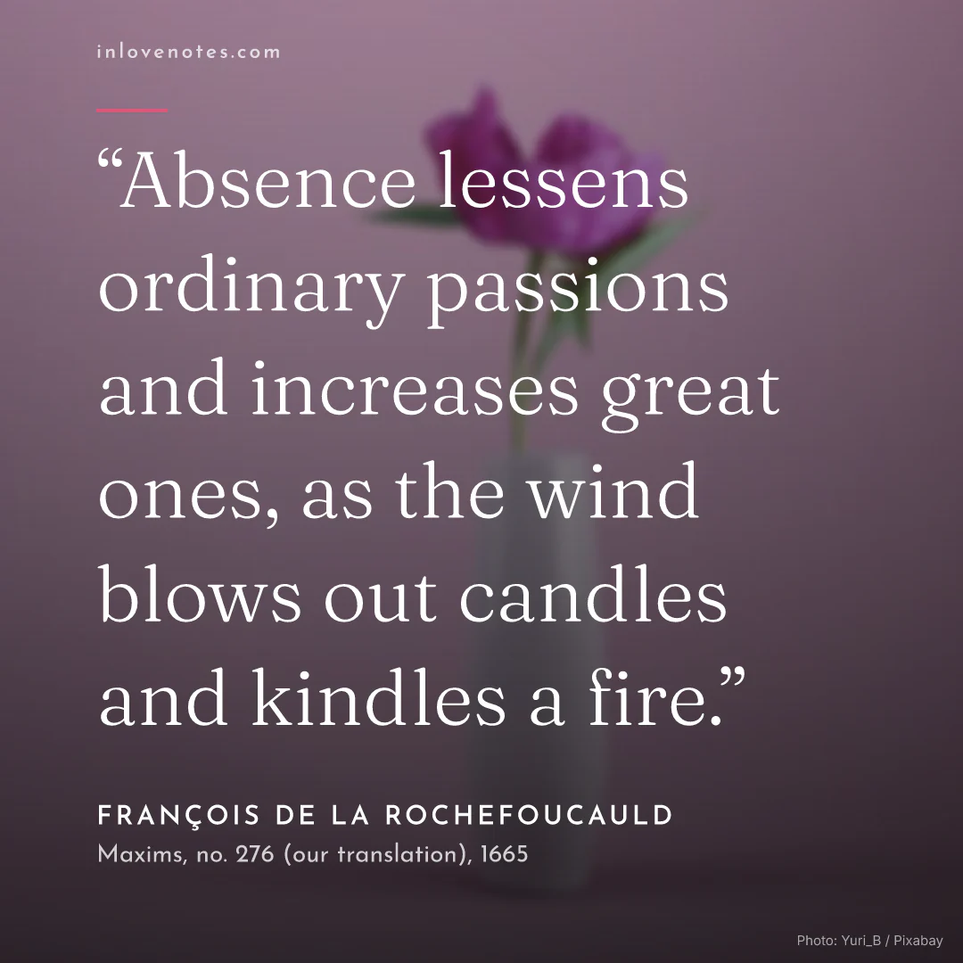 “Absence lessens ordinary passions and increases great ones, as the wind blows out candles and kindles a fire.” — François de La Rochefoucauld, Maxims, no. 276 (our translation) (1665)