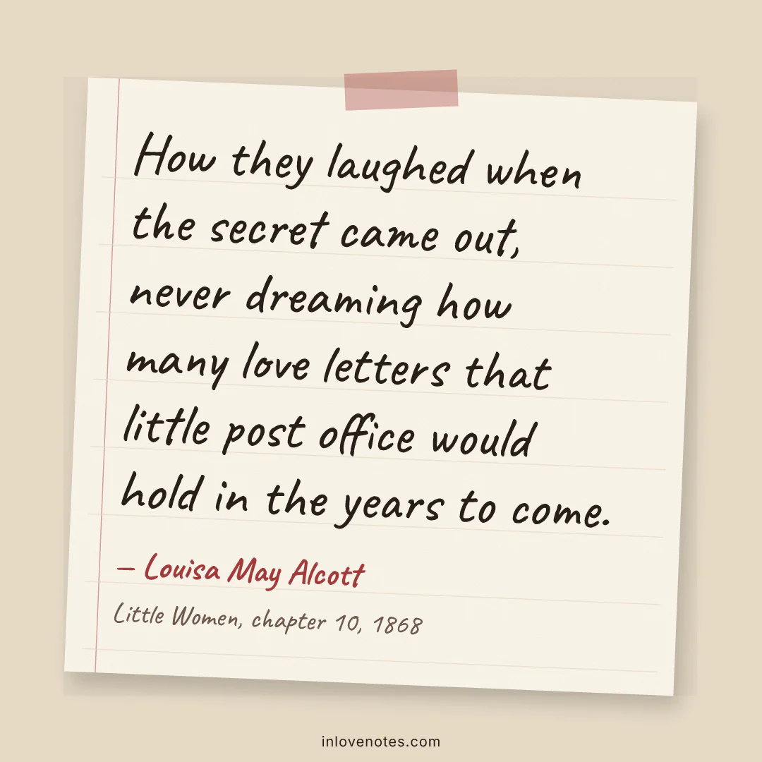 “How they laughed when the secret came out, never dreaming how many love letters that little post office would hold in the years to come.” — Louisa May Alcott, Little Women, chapter 10 (1868)