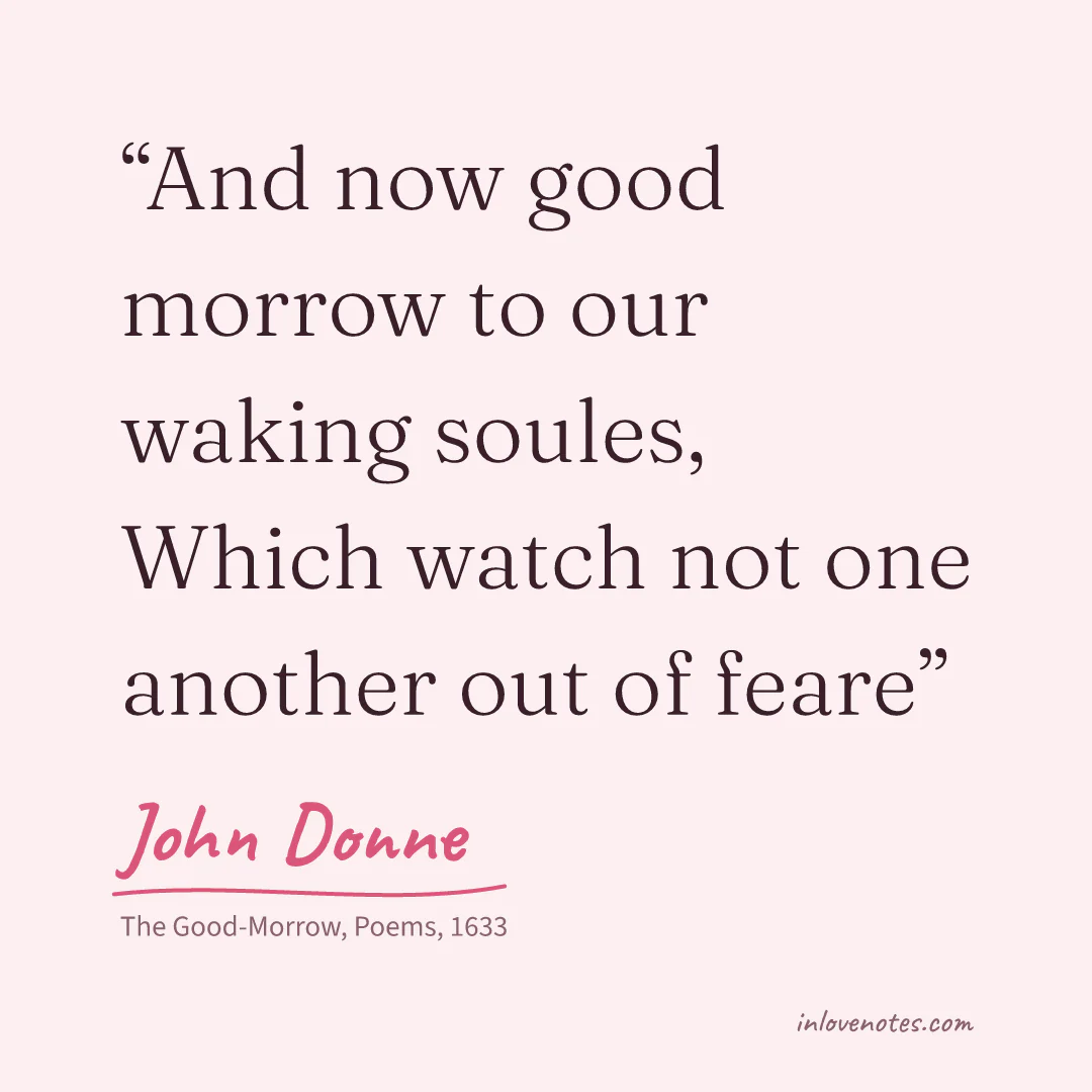 “And now good morrow to our waking soules, / Which watch not one another out of feare” — John Donne, The Good-Morrow, Poems (1633)