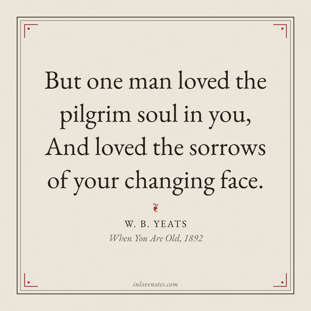 “But one man loved the pilgrim soul in you, / And loved the sorrows of your changing face.” — W. B. Yeats, When You Are Old (1892)