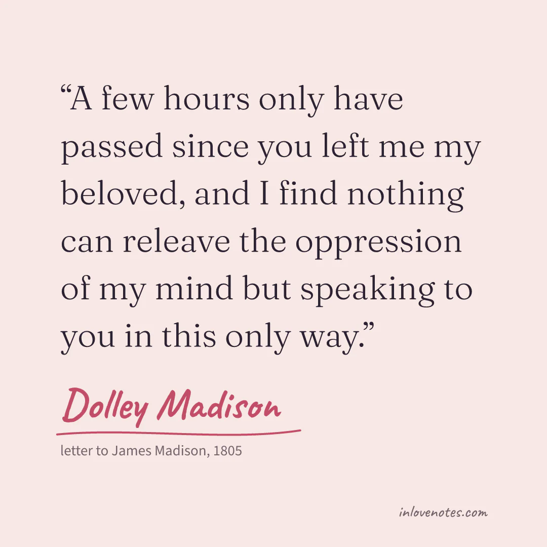 “A few hours only have passed since you left me my beloved, and I find nothing can releave the oppression of my mind but speaking to you in this only way.” — Dolley Madison, letter to James Madison (1805)