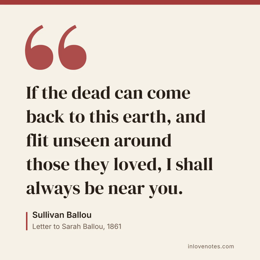“If the dead can come back to this earth, and flit unseen around those they loved, I shall always be near you.” — Sullivan Ballou, Letter to Sarah Ballou (1861)