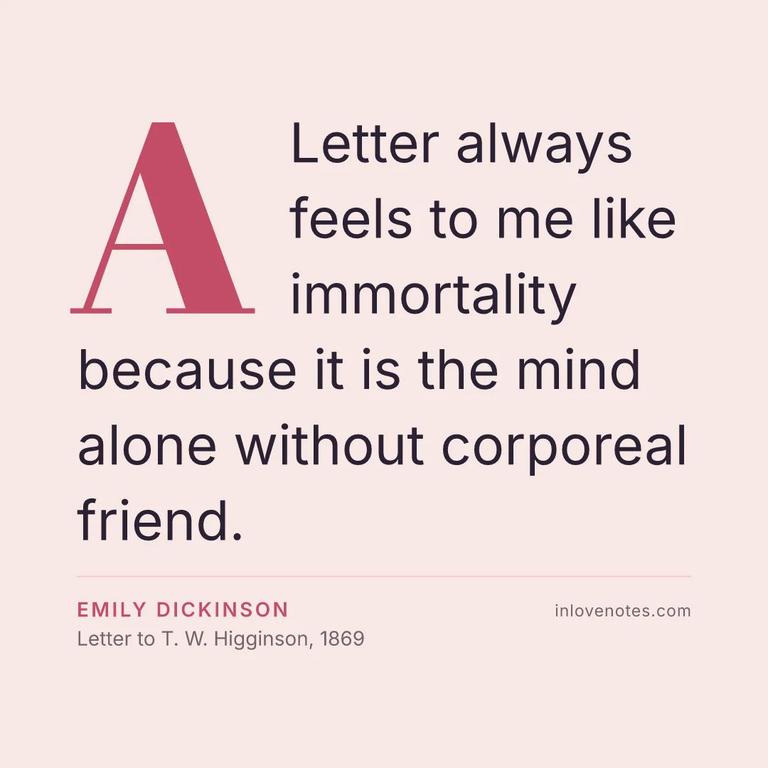 “A Letter always feels to me like immortality because it is the mind alone without corporeal friend.” — Emily Dickinson, Letter to T. W. Higginson (1869)