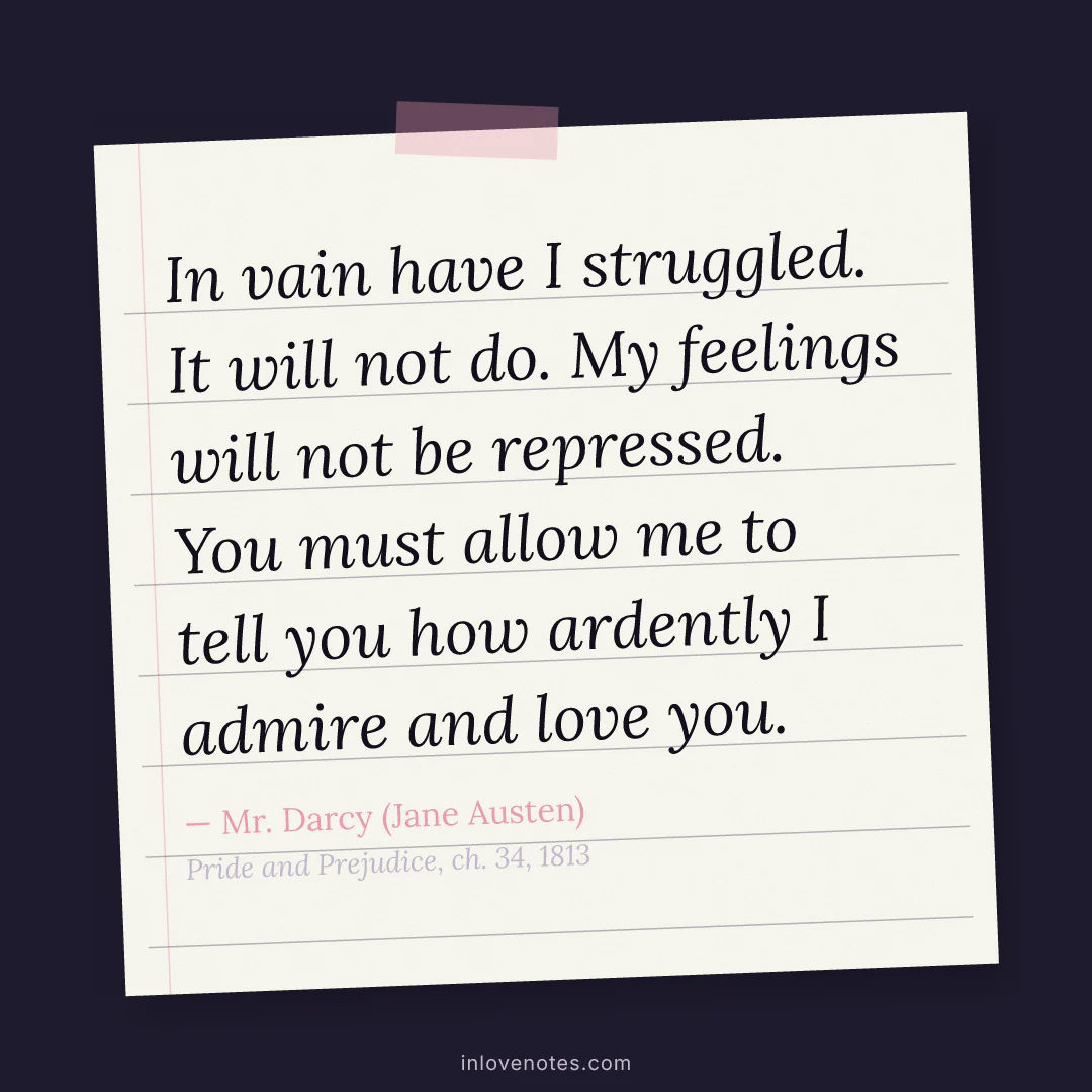 “In vain have I struggled. It will not do. My feelings will not be repressed. You must allow me to tell you how ardently I admire and love you.” — Mr. Darcy (Jane Austen), Pride and Prejudice, ch. 34 (1813)