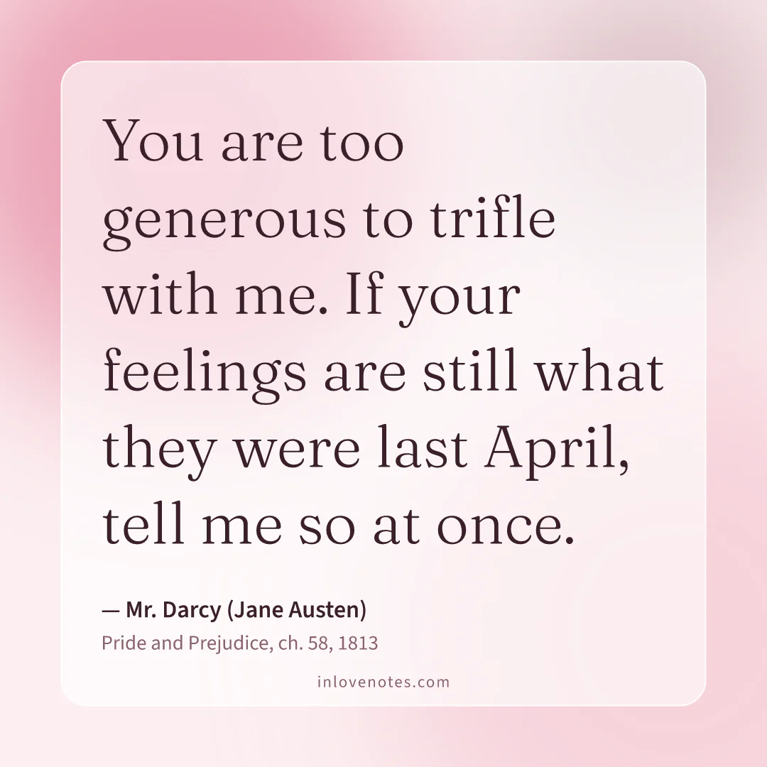 “You are too generous to trifle with me. If your feelings are still what they were last April, tell me so at once.” — Mr. Darcy (Jane Austen), Pride and Prejudice, ch. 58 (1813)