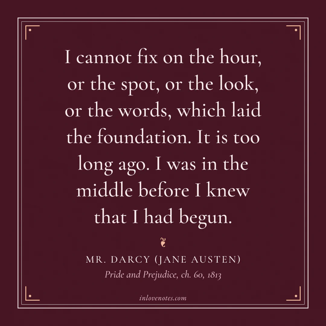 “I cannot fix on the hour, or the spot, or the look, or the words, which laid the foundation. It is too long ago. I was in the middle before I knew that I had begun.” — Mr. Darcy (Jane Austen), Pride and Prejudice, ch. 60 (1813)