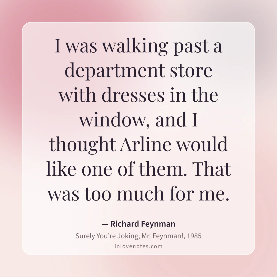 “I was walking past a department store with dresses in the window, and I thought Arline would like one of them. That was too much for me.” — Richard Feynman, Surely You’re Joking, Mr. Feynman! (1985)