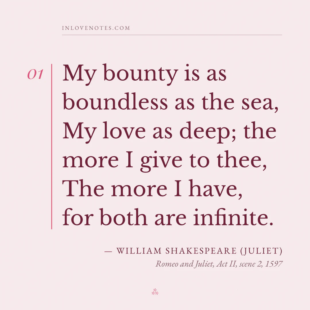 “My bounty is as boundless as the sea, / My love as deep; the more I give to thee, / The more I have, for both are infinite.” — William Shakespeare (Juliet), Romeo and Juliet, Act II, scene 2 (1597)