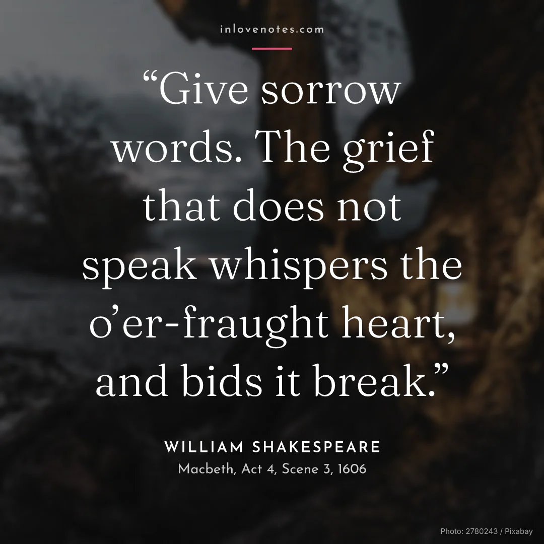 “Give sorrow words. The grief that does not speak whispers the o’er-fraught heart, and bids it break.” — William Shakespeare, Macbeth, Act 4, Scene 3 (1606)
