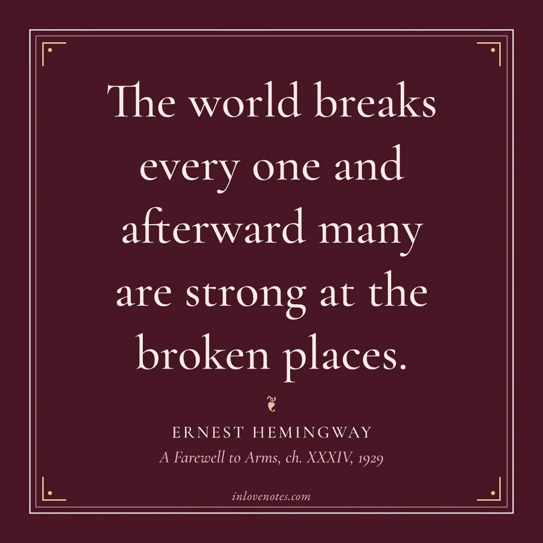 “The world breaks every one and afterward many are strong at the broken places.” — Ernest Hemingway, A Farewell to Arms, ch. XXXIV (1929)