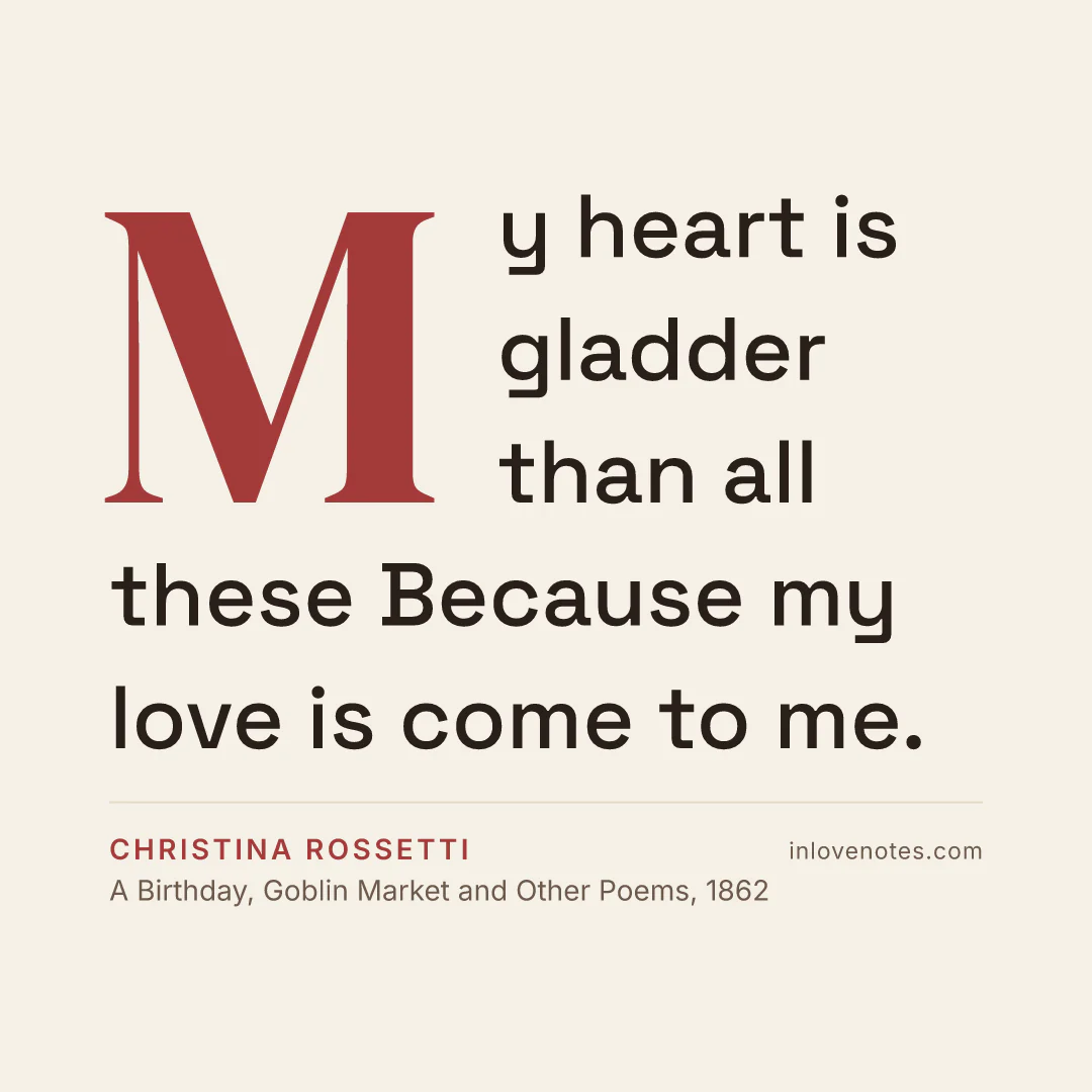 “My heart is gladder than all these / Because my love is come to me.” — Christina Rossetti, A Birthday, Goblin Market and Other Poems (1862)