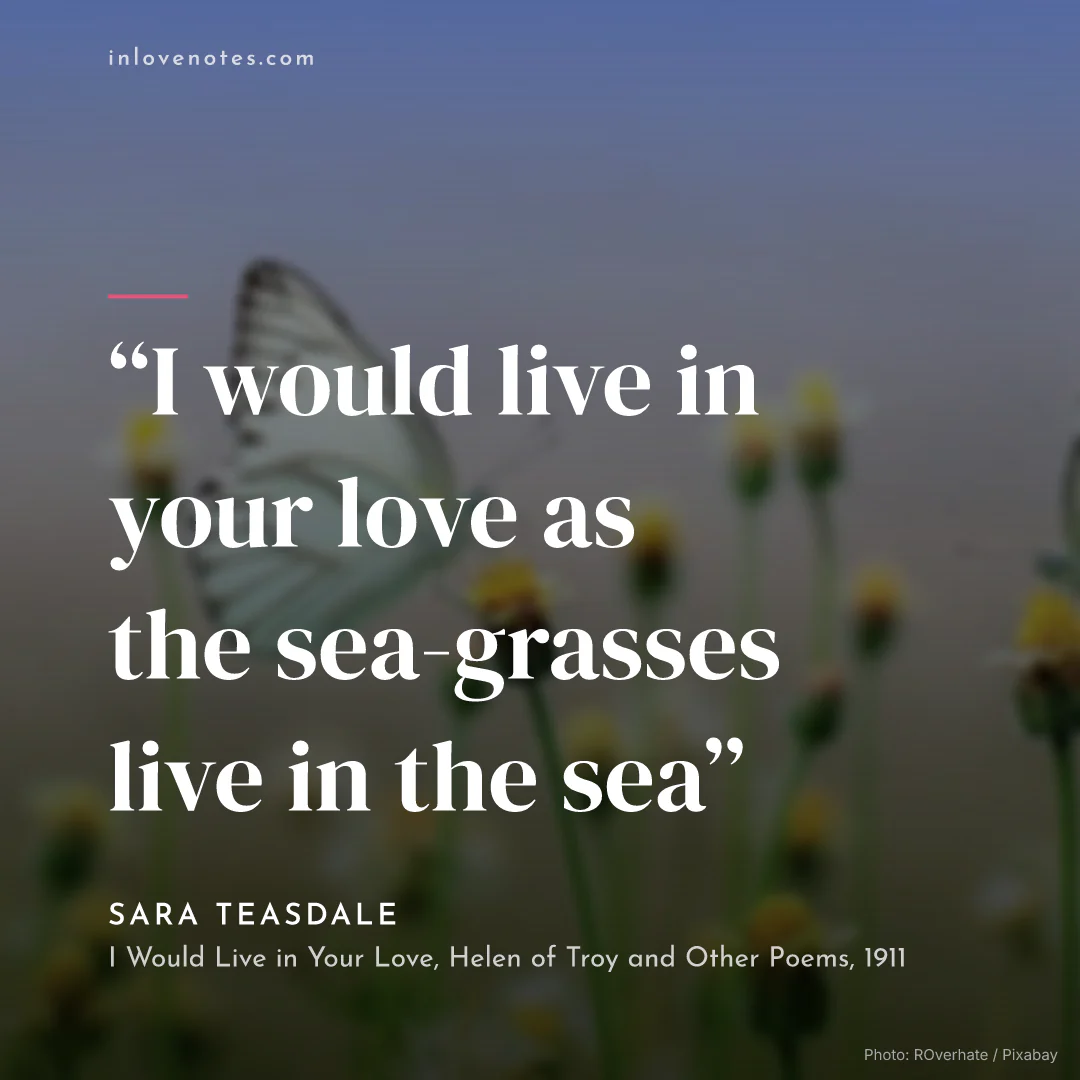 “I would live in your love as the sea-grasses live in the sea” — Sara Teasdale, I Would Live in Your Love, Helen of Troy and Other Poems (1911)